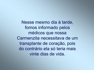 Nesse mesmo dia à tarde,
fomos informado pelos
médicos que nossa
Carmenzita necessitava de um
transplante de coração, pois
do contrário ela só teria mais
vinte dias de vida.
 