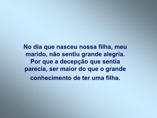 No dia que nasceu nossa filha, meu
marido, não sentiu grande alegria.
Por que a decepção que sentia
parecia, ser maior do que o grande
conhecimento de ter uma filha.
 