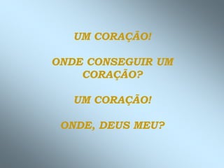 UM CORAÇÃO!
ONDE CONSEGUIR UM
CORAÇÃO?
UM CORAÇÃO!
ONDE, DEUS MEU?
 