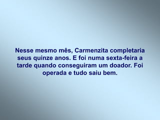 Nesse mesmo mês, Carmenzita completaria
seus quinze anos. E foi numa sexta-feira a
tarde quando conseguiram um doador. Foi
operada e tudo saiu bem.
 