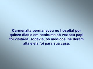 Carmenzita permaneceu no hospital por
quinze dias e em nenhuma só vez seu papi
foi visitá-la. Todavia, os médicos lhe deram
alta e ela foi para sua casa.
 