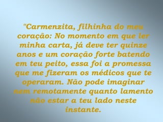 "Carmenzita, filhinha do meu
coração: No momento em que ler
minha carta, já deve ter quinze
anos e um coração forte batendo
em teu peito, essa foi a promessa
que me fizeram os médicos que te
operaram. Não pode imaginar
nem remotamente quanto lamento
não estar a teu lado neste
instante.
 