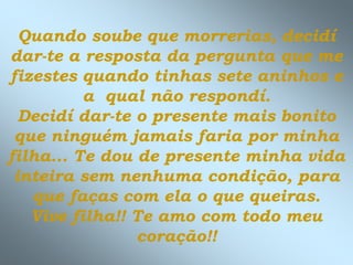 Quando soube que morrerias, decidí
dar-te a resposta da pergunta que me
fizestes quando tinhas sete aninhos e
a qual não respondí.
Decidí dar-te o presente mais bonito
que ninguém jamais faria por minha
filha... Te dou de presente minha vida
inteira sem nenhuma condição, para
que faças com ela o que queiras.
Vive filha!! Te amo com todo meu
coração!!
 
