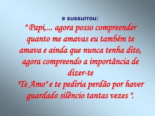 e sussurrou:
" Papi,... agora posso compreender
quanto me amavas eu também te
amava e ainda que nunca tenha dito,
agora compreendo a importância de
dizer-te
"Te Amo" e te pediria perdão por haver
guardado silêncio tantas vezes ".
 