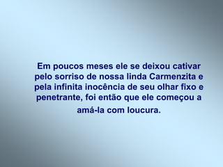 Em poucos meses ele se deixou cativar
pelo sorriso de nossa linda Carmenzita e
pela infinita inocência de seu olhar fixo e
penetrante, foi então que ele começou a
amá-la com loucura.
 