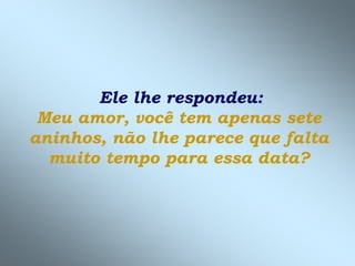 Ele lhe respondeu:
Meu amor, você tem apenas sete
aninhos, não lhe parece que falta
muito tempo para essa data?
 
