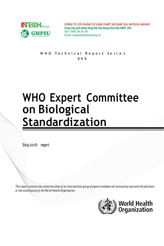 W H O T e c h n i c a l R e p o r t S e r i e s
9 9 9
WHO Expert Committee
on Biological
Standardization
Sixty-sixth report
This report contains the collective views of an international group of experts anddoes not necessarily representthe decisions
or the stated policy of the World Health Organization
 