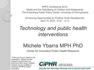 APPC Conference 2012:
Media and the Well-Being of Children and Adolescents
The Annenberg Public Policy Center, University of Pennsylvania
Enhancing Opportunities for Positive Youth Development
April 13, 2012, 10:30 – 12:15

Technology and public health
interventions
Michele Ybarra MPH PhD
Center for Innovative Public Health Research
* Thank you for your interest in this
presentation. Please note that
analyses included herein are
preliminary. More recent, finalized
analyses may be available by
contacting CiPHR for further
information.

 