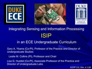 Integrating Sensing and Information Processing Leslie M. Collins (PI), Professor and Chair Gary A. Ybarra (Co-PI), Professor of the Practice and Director of Undergraduate Studies  Lisa G. Huettel (Co-PI), Associate Professor of the Practice and Director of Undergraduate Labs  in an ECE Undergraduate Curriculum ISIP EOTF 2.0, Olin, 4.1.09 