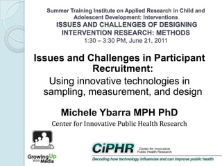 Summer Training Institute on Applied Research in Child and
Adolescent Development: Interventions

ISSUES AND CHALLENGES OF DESIGNING
INTERVENTION RESEARCH: METHODS
1:30 – 3:30 PM, June 21, 2011

Issues and Challenges in Participant
Recruitment:
Using innovative technologies in
sampling, measurement, and design
Michele Ybarra MPH PhD
Center for Innovative Public Health Research

 