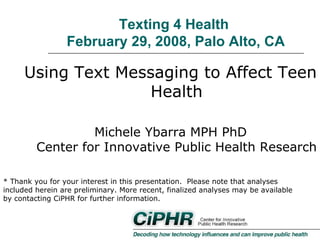 Texting 4 Health
February 29, 2008, Palo Alto, CA

Using Text Messaging to Affect Teen
Health
Michele Ybarra MPH PhD
Center for Innovative Public Health Research
* Thank you for your interest in this presentation. Please note that analyses
included herein are preliminary. More recent, finalized analyses may be available
by contacting CiPHR for further information.

 