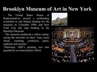 Brooklyn Museum of Art in New York The United States House of Representatives passed a nonbinding resolution to end federal funding for the museum on 3 October 1999, and New York City did stop funding to the Brooklyn Museum The museum produced a yellow stamp, saying the artworks on show "may cause shock, vomiting, confusion, panic, euphoria and anxiety.” Therefore, Ofili’s painting was also guarded by an armed police officer  