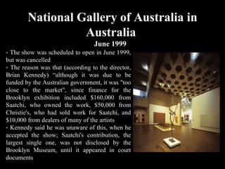 National Gallery of Australia in Australia  June 1999 The show was scheduled to open in June 1999, but was cancelled The reason was that (according to the director, Brian Kennedy) “although it was due to be funded by the Australian government, it was "too close to the market", since finance for the Brooklyn exhibition included $160,000 from Saatchi, who owned the work, $50,000 from Christie's, who had sold work for Saatchi, and $10,000 from dealers of many of the artists Kennedy said he was unaware of this, when he accepted the show; Saatchi's contribution, the largest single one, was not disclosed by the Brooklyn Museum, until it appeared in court documents 