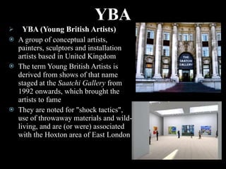 YBA YBA (Young British Artists) A group of conceptual artists, painters, sculptors and installation artists based in United Kingdom The term Young British Artists is derived from shows of that name staged at the  Saatchi Gallery  from 1992 onwards, which brought the artists to fame They are noted for "shock tactics", use of throwaway materials and wild-living, and are (or were) associated with the Hoxton area of East London 