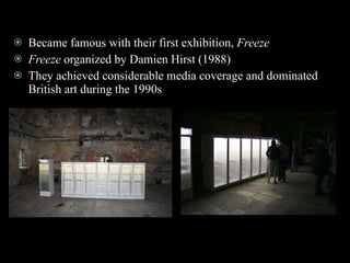 Became famous with their first exhibition,  Freeze   Freeze  organized by Damien Hirst (1988)  They achieved considerable media coverage and dominated British art during the 1990s 