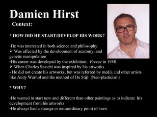 Damien Hirst  Context:  * HOW DID HE START/DEVELOP HIS WORK? He was interested in both science and philosophy  Was affected by the development of anatomy, and  genetic manipulation His career was developed by the exhibition,  Freeze  in 1988 When Charles Saatchi was inspired by his artworks  - He did not create his artworks, but was referred by media and other artists like Andy Warhol and the method of  De Stijl  (Neo-plasticism ) * WHY? He wanted to start new and different than other paintings as to indicate  his development from his artworks  He always had a strange or extraordinary point of view  