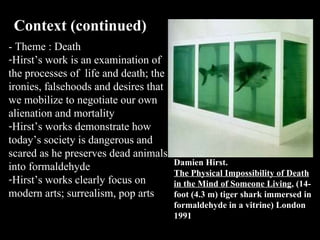 - Theme : Death  Hirst’s work is an examination of the processes of  life and death;  the  ironies, falsehoods and desires that we mobilize to negotiate our own alienation and  mortality Hirst’s works demonstrate how today’s society is dangerous and scared as he preserves dead animals into formaldehyde  Hirst’s works clearly focus on modern arts; surrealism, pop arts Context (continued)  Damien Hirst. The Physical Impossibility of Death in the Mind of Someone Living , (14-foot (4.3 m) tiger shark immersed in formaldehyde in a vitrine) London 1991 