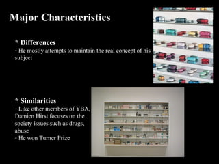 Major Characteristics  * Differences He mostly attempts to maintain the real concept of his subject * Similarities  Like other members of YBA, Damien Hirst focuses on the society issues such as drugs, abuse He won Turner Prize 