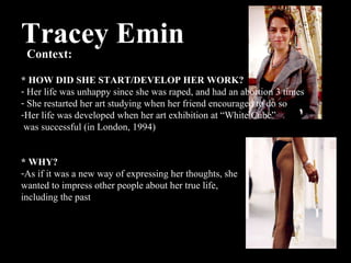 Tracey Emin Context:  * HOW DID SHE START/DEVELOP HER WORK? Her life was unhappy since she was raped, and had an abortion 3 times She restarted her art studying when her friend encouraged to do so Her life was developed when her art exhibition at “White Cube” was successful (in London, 1994) * WHY? As if it was a new way of expressing her thoughts, she  wanted to impress other people about her true life,  including the past  