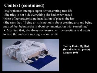 Context (continued)  Major theme: attempts  upon demonstrating true life  She tries to not hide everything she had experienced Most of her artworks are installation of pieces she has She says that; “Being artist is not only about creating arts and being praised, but being artist is about communication with something” Meaning that, she always expresses her true emotions and wants to give the audience messages about a life  Tracey Emin.  My Bed,  (Installation art pieces) London 1998 