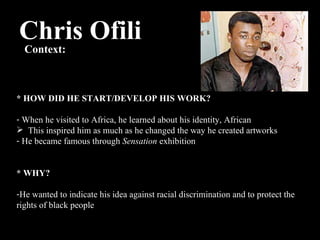 Chris Ofili Context:  * HOW DID HE START/DEVELOP HIS WORK? When he visited to Africa, he learned about his identity, African This inspired him as much as he changed the way he created artworks He became famous through  Sensation  exhibition * WHY? He wanted to indicate his idea against racial discrimination and to protect the rights of black people 