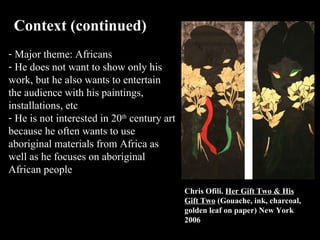 Context (continued)  Major theme: Africans He does not want to show only his work, but he also wants to entertain the audience with his paintings, installations, etc He is not interested in 20 th  century art because he often wants to use aboriginal materials from Africa as well as he focuses on aboriginal African people  Chris Ofili.  Her Gift Two & His Gift Two  (Gouache, ink, charcoal, golden leaf on paper) New York 2006 