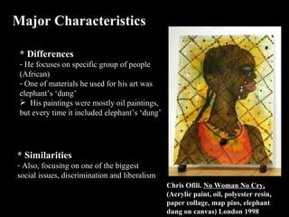 Major Characteristics * Differences He focuses on specific group of people (African) One of materials he used for his art was elephant’s ‘dung’  His paintings were mostly oil paintings, but every time it included elephant’s ‘dung’ * Similarities  Also, focusing on one of the biggest social issues, discrimination and liberalism Chris Ofili.  No Woman No Cry,  (Acrylic paint, oil, polyester resin, paper collage, map pins, elephant dung on canvas) London 1998 