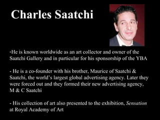 Charles Saatchi    He is known worldwide as an art collector and owner of the Saatchi Gallery and in particular for his sponsorship of the YBA - He is a co-founder with his brother, Maurice of Saatchi & Saatchi, the world’s largest global advertising agency. Later they were forced out and they formed their new advertising agency, M & C Saatchi  - His collection of art also presented to the exhibition,  Sensation  at Royal Academy of Art 