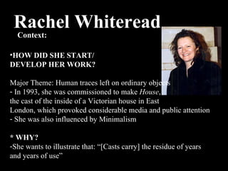 Rachel Whiteread Context:  HOW DID SHE START/ DEVELOP HER WORK? Major Theme: H uman traces left on ordinary objects In 1993, she was commissioned to make  House ,  the cast of the inside of a Victorian house in East  London, which provoked considerable media and public attention She was also influenced by Minimalism * WHY? She wants to illustrate that: “[Casts carry] the residue of years and years of use” 