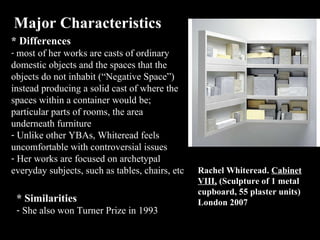 Major Characteristics * Differences most of her works are casts of ordinary domestic objects and the spaces that the objects do not inhabit (“Negative Space”) instead producing a solid cast of where the spaces within a container would be; particular parts of rooms, the area underneath furniture  Unlike other YBAs, Whiteread feels uncomfortable with controversial issues Her works are focused on  archetypal  everyday subjects, such as tables, chairs, etc * Similarities  She also won Turner Prize in 1993 Rachel Whiteread .  Cabinet VIII,  ( Sculpture of 1 metal cupboard, 55 plaster units ) London 2007 