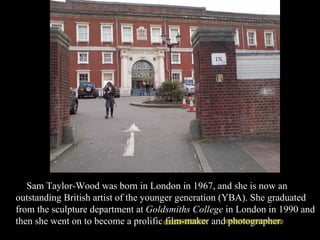 Sam Taylor-Wood was born in London in 1967, and she is now an outstanding British artist of the younger generation (YBA). She graduated from the sculpture department at  Goldsmiths College  in London in 1990 and then she went on to become a prolific film-maker and photographer.  