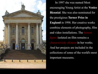 In 1997 she was named Most encouraging Young Artist at the  Venice Biennial . She was also nominated for the prestigious  Turner Prize in England  in 1998. Her creative works combine elements of photography, film and video installations. The  human figure  isolated on film remains a  characteristic element  in her works. And her projects are included in the collections of some of the world's most important museums. 