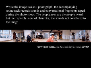 Sam Taylor Wood.  Five Revolutionary Seconds  X  1997 While the image is a still photograph, the accompanying soundtrack records sounds and conversational fragments taped during the photo shoot. The people seen are the people heard, but their speech is out of character, the sounds not correlated to the image. 