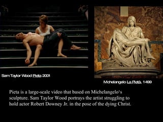 Sam Taylor Wood  Pieta   2001 Pieta is a large-scale video that based on Michelangelo‘s sculpture. Sam Taylor Wood portrays the artist struggling to hold actor Robert Downey Jr. in the pose of the dying Christ. Michelangelo  La Pietà , 1499  