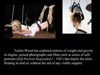Taylor-Wood has explored notions of weight and gravity in elegiac, poised photographs and films such as series of self-portraits ( Self Portrait Suspended I – VIII  ) that depict the artist floating in mid air without the aid of any visible support. 