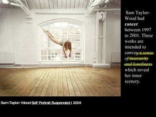 Sam Taylor-Wood  Self Portrait Suspended I  2004 Sam Taylor-Wood had  cancer  between 1997 to 2001. These works are intended to convey a  sense of insecurity and loneliness  which reveal her inner scenery.  