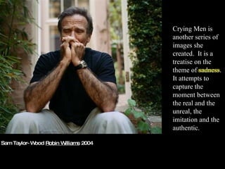Sam Taylor-Wood  Robin Williams  2004 Crying Men is another series of images she created.  It is a treatise on the theme of sadness. It attempts to capture the moment between the real and the unreal, the imitation and the authentic. 