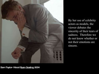Sam Taylor-Wood  Ryan Gosling  2004 By her use of celebrity actors as models, the viewer debates the sincerity of their tears of sadness.  Therefore we do not know whether or not their emotions are sincere. 
