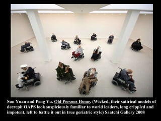 Sun Yuan and Peng Yu.  Old Persons Home , (Wicked, their satirical models of decrepit OAPS look suspiciously familiar to world leaders, long crippled and impotent, left to battle it out in true geriatric style) Saatchi Gallery 2008 