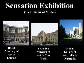 Sensation Exhibition (Exhibition of YBAs) Royal Academy of Art in London Brooklyn Museum of Art in New York National Gallery of Australia in Australia 