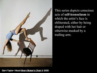 This series depicts conscious acts of  self-iconoclasm  in which the artist’s face is obliterated, either by being draped with her hair or otherwise masked by a trailing arm.  Sam Taylor-Wood  Bram Stoker's Chair II  2005 