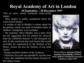 Royal Academy of Art in London 18 September – 28 December 1997  Marcus Harvey.  Portrait of Moors murderer Myra Hindley,  (Painted using children’s handprints)  Sensation Exhibition  London 1997 The art show mostly contained controversial images Most people in public complained about the controversial images A mother of one of Hindley’s victims asked for the portrait, which was made of hundred copies of children’s handprints, to be excluded  The murderer, Myra Hindley sent a letter from the jail suggesting that her portrait be removed from the exhibition because  “a sole disregard not only for the emotional pain and trauma that would inevitably be experienced by the families of the Moors victims but also the families of any child victim.” People smashed windows of the Academy Therefore, the work was guarded by security men Later, this exhibition became famous because of  this subject matter  