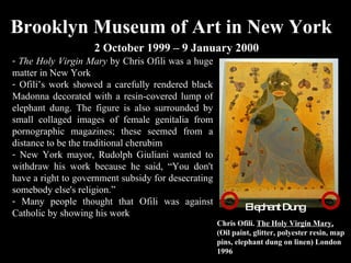 Brooklyn Museum of Art in New York 2 October 1999 – 9 January 2000 Chris Ofili.  The Holy Virgin Mary,  (Oil paint, glitter, polyester resin, map pins, elephant dung on linen) London 1996 Elephant Dung The Holy Virgin Mary  by Chris Ofili was a huge matter in New York  Ofili’s work showed a carefully rendered black Madonna decorated with a resin-covered lump of elephant dung. The figure is also surrounded by small collaged images of female genitalia from pornographic magazines; these seemed from a distance to be the traditional cherubim New York mayor, Rudolph Giuliani wanted to withdraw his work because he said, “You don't have a right to government subsidy for desecrating somebody else's religion.” Many people thought that Ofili was against Catholic by showing his work 