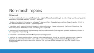 Non-mesh repairs
McVay repair
 Involves incising the transversalis fascia in the region of Hesselbach's triangle to enter the preperitoneal space to
expose the pectineal ligament (Cooper's ligament)
 Conjoined tendon is then sutured to Cooper's ligament from the pubic tubercle laterally as far as the vicinity of
the femoral sheath as it crosses Cooper's ligament
 Transition stitch is placed incorporating the conjoined tendon, Cooper's ligament, the femoral sheath at the
medial aspect of the femoral vein, and the inguinal ligament
 Inguinal floor is repaired by approximating the conjoined tendon to the inguinal ligament extending laterally to
the area of the internal ring
 Generates considerable tension  requires a relaxing incision
 Anterior rectus sheath behind the external oblique aponeurosis should be exposed from the pubic tubercle
cephalad for several centimeters and it is then incised from the pubic tubercle extending cephalad for
approximately 6 centimeters along the fusion of the external oblique aponeurosis with the sheath's other
components
 