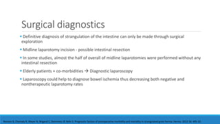 Surgical diagnostics
 Definitive diagnosis of strangulation of the intestine can only be made through surgical
exploration
 Midline laparotomy incision - possible intestinal resection
 In some studies, almost the half of overall of midline laparotomies were performed without any
intestinal resection
 Elderly patients + co-morbidities  Diagnostic laparoscopy
 Laparoscopy could help to diagnose bowel ischemia thus decreasing both negative and
nontherapeutic laparotomy rates
Romain B, Chemaly R, Meyer N, Brigand C, Steinmetz JP, Rohr S. Prognostic factors of postoperative morbidity and mortality in strangulated groin hernia. Hernia. 2012 16: 405-10.
 