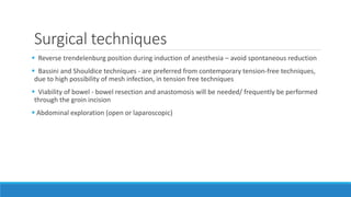 Surgical techniques
 Reverse trendelenburg position during induction of anesthesia – avoid spontaneous reduction
 Bassini and Shouldice techniques - are preferred from contemporary tension-free techniques,
due to high possibility of mesh infection, in tension free techniques
 Viability of bowel - bowel resection and anastomosis will be needed/ frequently be performed
through the groin incision
 Abdominal exploration (open or laparoscopic)
 