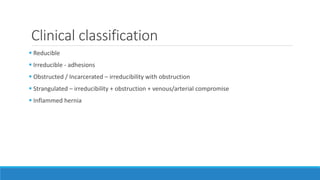 Clinical classification
 Reducible
 Irreducible - adhesions
 Obstructed / Incarcerated – irreducibility with obstruction
 Strangulated – irreducibility + obstruction + venous/arterial compromise
 Inflammed hernia
 