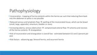 Pathophysiology
 Incarceration - trapping of hernia contents within the hernia sac such that reducing them back
into the abdomen or pelvis is not possible
 Reduced venous and lymphatic flow  swelling of the incarcerated tissue, which can be bowel
(small, large, appendix), omentum, bladder or ovary
 Increasing edema, venous obstruction  compromised arterial flow  ischemia and necrosis
of the hernia contents  strangulation
 Risk of incarceration and strangulation is overall low - estimated between 0.3 and 3 percent per
year
 Risk factors - advancing age, femoral hernia, and recurrent hernia
 