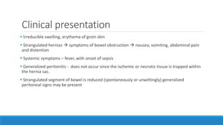 Clinical presentation
 Irreducible swelling, erythema of groin skin
 Strangulated hernias  symptoms of bowel obstruction  nausea, vomiting, abdominal pain
and distention
 Systemic symptoms – fever, with onset of sepsis
 Generalized peritonitis - does not occur since the ischemic or necrotic tissue is trapped within
the hernia sac.
 Strangulated segment of bowel is reduced (spontaneously or unwittingly) generalized
peritoneal signs may be present
 