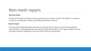 Non-mesh repairs
Desarda repair
 A flap of the external oblique muscle aponeurosis is used to “patch” the defect in a manner
similar to a Lichtenstein repair, but without prosthetic material
Bassini repair
 Primary tissue approximation approach to inguinal hernia repair in which the weakened
inguinal floor is strengthened by suturing the conjoined tendon to the inguinal ligament from
the pubic tubercle medially to the area of the internal ring laterally
 